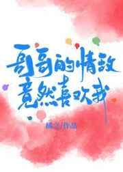 哥哥的情敌竟然喜欢我无防盗